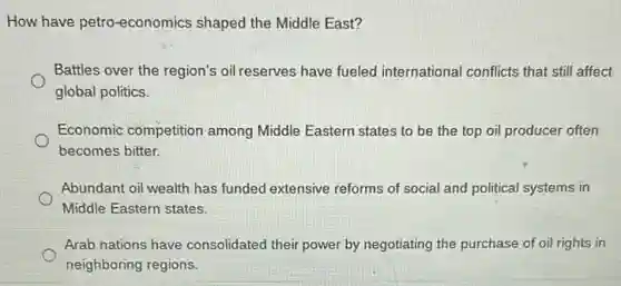 How have petro-economics shaped the Middle East?
Battles over the region's oil reserves have fueled international conflicts that still affect
global politics.
Economic competition among Middle Eastern states to be the top oil producer often
becomes bitter.
Abundant oil wealth has funded extensive reforms of social and political systems in
Middle Eastern states.
Arab nations have consolidated their power by negotiating the purchase of oil rights in
neighboring regions.