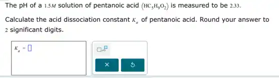 The pH of a 1.5M solution of pentanoic acid (HC_(5)H_(9)O_(2)) is measured to be 2.33.
Calculate the acid dissociation constant K_(a) of pentanoic acid . Round your answer to
2 significant digits.
K_(a)=square