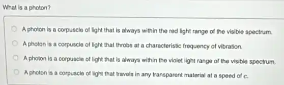 What is a photon?
A photon is a corpuscle of light that is always within the red light range of the visible spectrum.
A photon is a corpuscle of light that throbs at a characteristic frequency of vibration.
A photon is a corpuscle of light that is always within the violet light range of the visible spectrum.
A photon is a corpuscle of light that travels in any transparent material at a speed of c.