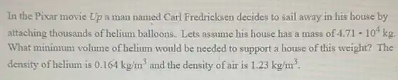 In the Pixar movie Up a man named Carl Fredricksen decides to sail away in his house by
attaching thousands of helium balloons. Lets assume his house has a mass of 4.71cdot 10^4kg
What minimum volume of helium would be needed to support a house of this weight? The
density of helium is 0.164kg/m^3 and the density of air is 1.23kg/m^3