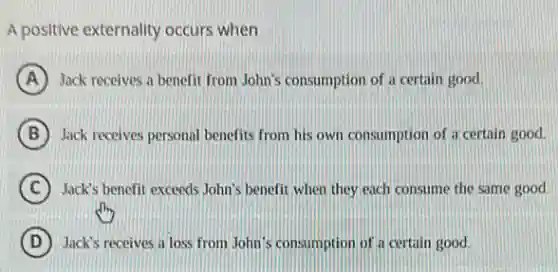 A positive externality occurs when
A Jack receives a benefit from John's consumption of a certain good.
B Jack receives personal benefits from his own consumption of a certain good.
C Jack's benefit exceeds John's benefit when they each consume the same good.
D Jack's receives a loss from John's consumption of a certain good.