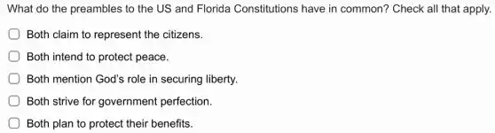 What do the preambles to the US and Florida Constitutions have in common? Check all that apply.
Both claim to represent the citizens.
Both intend to protect peace.
Both mention God's role in securing liberty.
Both strive for government perfection.
Both plan to protect their benefits.