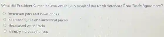 What did President Clinton believe would be a result of the North American Free Trade Agreement?
increased jobs and lower prices
decreased jobs and increased prices
decreased world trade
sharply increased prices