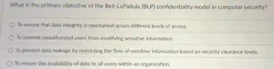 What is the primary objective of the Bell-LaPadula (BLP)confidentiality model in computer security?
To ensure that data integrity is maintained across different levels of access.
To prevent unauthorized users from modifying sensitive information.
To prevent data leakage by restricting the flow of sensitive information based on security clearance levels.
To ensure the availability of data to all users within an organization.