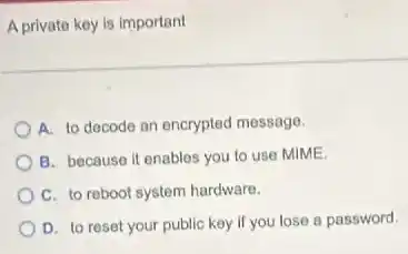 A private key is important
A. to decode an encrypted message.
B. because it enables you to use MIME.
C. to reboot system hardware.
D. to reset your public key if you lose a password.