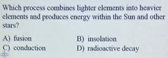Which process combines lighter elements into heavier
elements and produces energy within the Sun and other
stars?
A) fusion
B) insolation
C) conduction
D) radioactive decay
