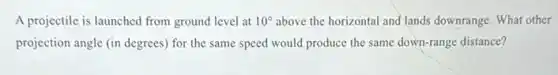 A projectile is launched from ground level at 10^circ above the horizontal and lands downrange. What other
projection angle (in degrees)for the same speed would produce the same down-range distance?