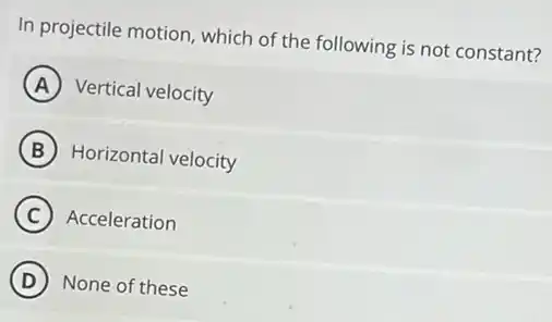 In projectile motion, which of the following is not constant?
A Vertical velocity
B Horizontal velocity
C Acceleration
D None of these