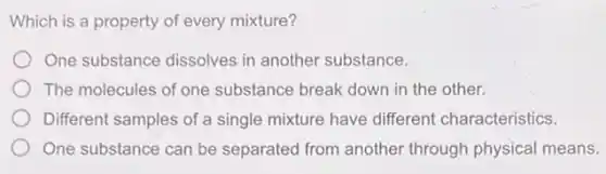 Which is a property of every mixture?
One substance dissolves in another substance.
The molecules of one substance break down in the other.
Different samples of a single mixture have different characteristics.
One substance can be separated from another through physical means.