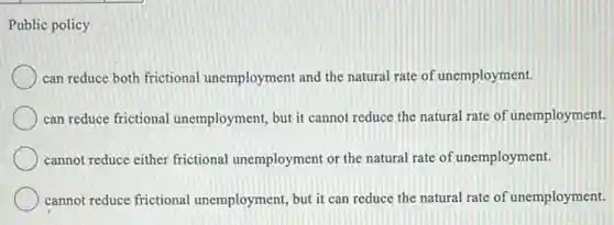 Public policy
can reduce both frictional unemployment and the natural rate of unemployment.
can reduce frictional unemployment, but it cannot reduce the natural rate of unemployment.
cannot reduce either frictional unemployment or the natural rate of unemployment.
cannot reduce frictional unemployment, but it can reduce the natural rate of unemployment.