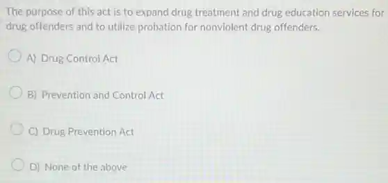 The purpose of this act is to expand drug treatment and drug education services for
drug offenders and to utilize probation for nonviolent drug offenders.
A) Drug Control Act
B) Prevention and Control Act
C) Drug Prevention Act
D) None of the above