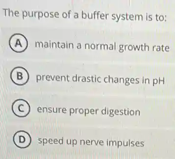 The purpose of a buffer system is to:
A maintain a norma growth rate
B prevent drastic changes in pH
C ensure proper digestion
D speed up nerve impulses