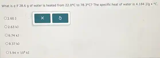 What is q if 28.6 g of water is heated from 22.0^circ C to 78.3^circ C The specific heat of water is 4.184J/gcdot ^circ C
2.60 J
2.63 kJ
6.74 kJ
9.37 kJ
3.94times 10^4kJ