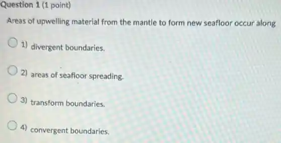 Question 1 (1 point)
Areas of upwelling material from the mantle to form new seafloor occur along
1) divergent boundaries.
2) areas of seafloor spreading.
3) transform boundaries.
4) convergent boundaries.