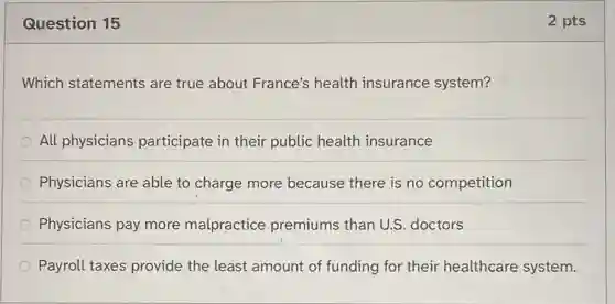 Question 15
Which statements are true about France's health insurance system?
All physicians participate in their public health insurance
Physicians are able to charge more because there is no competition
Physicians pay more malpractice premiums than U.S . doctors
Payroll taxes provide the least amount of funding for their healthcare system.
2 pts