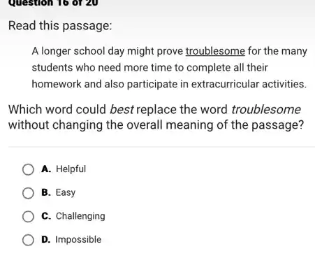 Question 16 of 20
Read this passage:
A longer school day might prove troublesome for the many
students who need more time to complete all their
homework and also participate in extracurricular activities.
Which word could best replace the word troublesome
without changing the overall meaning of the passage?
A. Helpful
B. Easy
C. Challenging
D. Impossible
