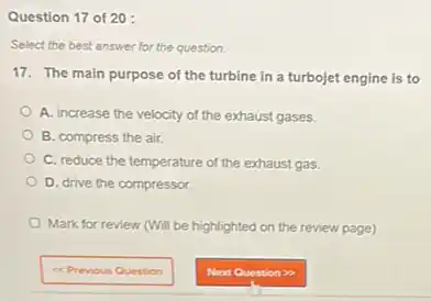 Question 17 of 20:
Select the best answer for the question.
17. The main purpose of the turbine in a turbojet engine is to
A. increase the velocity of the exhaust gases.
B. compress the air.
C. reduce the temperature of the exhaust gas.
D. drive the compressor.
Mark for review (Will be highlighted on the review page)