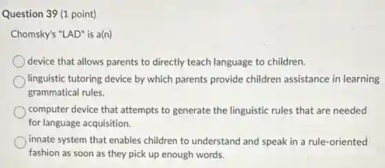 Question 39 (1 point)
Chomsky's "LAD" is a(n)
device that allows parents to directly teach language to children.
linguistic tutoring device by which parents provide children assistance in learning
grammatical rules.
computer device that attempts to generate the linguistic rules that are needed
for language acquisition.
innate system that enables children to understand and speak in a rule -oriented
fashion as soon as they pick up enough words.