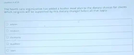 Question 6 of 20
The health care organization has added a kosher meal plan to the dietary choices for clients.
Which religions will be supported by this dietary change?Select all that apply.
D Judaism
Hinduism
D Christianity
Buddhism
Islam