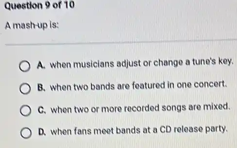 Question 9 of 10
A mash-up is:
A. when musicians adjust or change a tune's key.
B. when two bands are featured in one concert.
C. when two or more recorded songs are mixed.
D. when fans meet bands at a CD release party.