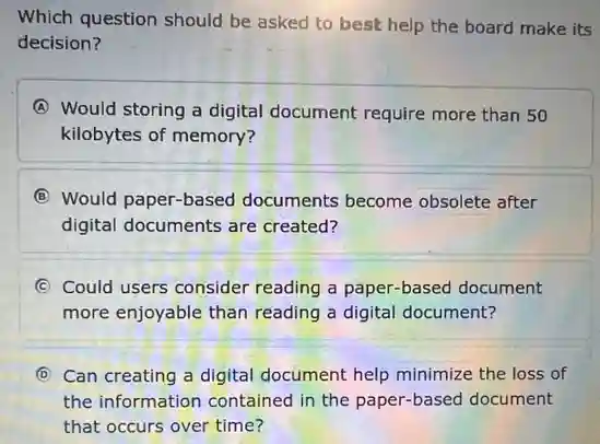 Which question should be asked to best help the board make its
decision?
A Would storing a digital document require more than 50
kilobytes of memory?
B Would paper-based documents become obsolete after
digital documents are created?
C Could users consider reading a paper-based document
more enjoyable than reading a digital document?
D Can creating a digital document help minimize the loss of
the information contained in the paper-based document
that occurs over time?
