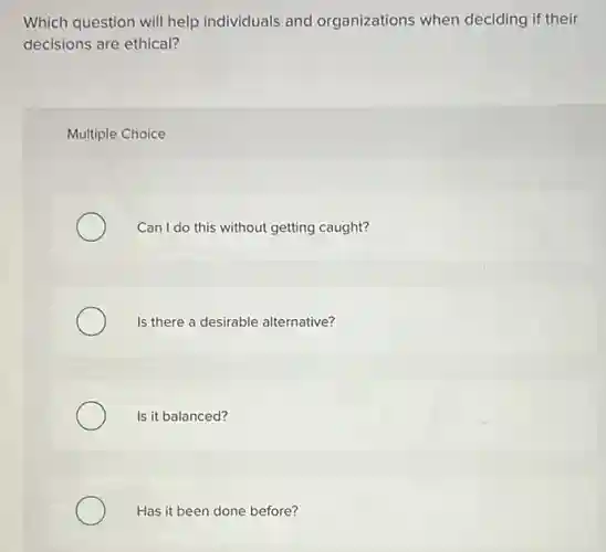 Which question will help individuals and organizations when deciding if their
decisions are ethical?
Multiple Choice
Can I do this without getting caught?
Is there a desirable alternative?
Is it balanced?
Has it been done before?