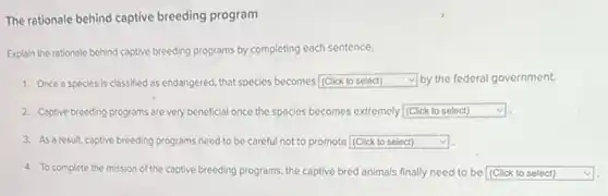 The rationale behind captive breeding program
Explain the rationale behind captive breeding programs by completing each sentence.
1. Once a species is classified as endangered that species becomes square by the federal government.
2. Captive breeding programs are very beneficial once the species becomes extremely square v
3. As a result, captive breeding programs need to be careful not to promote square
4. To complete the mission of the captive breeding programs, the captive bred animals finally need to be square