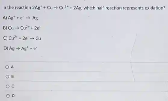 In the reaction 2Ag^++Cuarrow Cu^2++2Ag which half-reaction represents oxidation?
A) Ag^++e^-arrow Ag
B) Cuarrow Cu^2++2e^-
C) Cu^2++2e^-arrow Cu
D) Agarrow Ag^++e^-
A
B
C
D