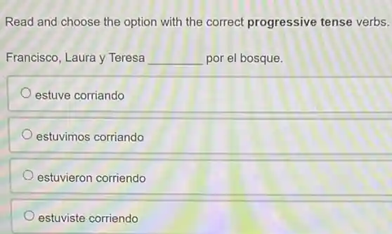 Read and choose the option with the correct progressive tense verbs.
Francisco, Laura y Teresa __ por el bosque.
estuve corriando
estuvimos corriando
estuvieron corriendo
estuviste corriendo