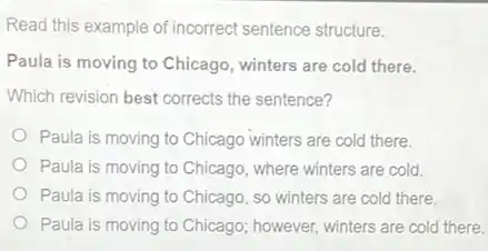 Read this example of incorrect sentence structure.
Paula is moving to Chicago, winters are cold there.
Which revision best corrects the sentence?
Paula is moving to Chicago winters are cold there.
Paula is moving to Chicago, where winters are cold.
Paula is moving to Chicago, so winters are cold there.
Paula is moving to Chicago; however, winters are cold there.