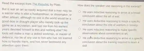 Read the excerpt from The Republic by Plato.
But is war an art so easily acquired that a man may be
a warrior who is also a husbandman, or shoemaker, or
other artisan; although no one in the world would be a
good dice or draught player who merely took up the
game as a recreation and had not from his earliest
years devoted himself to this and nothing else?No
tools will make a man a skilled workman , or master of
defence, nor be of any use to him who has not learned
how to handle them , and has never bestowed any
attention upon them.
How does the speaker use reasoning in this excerpt?
He uses inductive reasoning to arrive at a broad
conclusion about the art of war.
He uses deductive reasoning to reach a specific
conclusion about the role of warriors in society.
He uses inductive reasoning to make specific
observations about commitment to art.
He uses deductive reasoning to arrive at a specific
conclusion about the training required to learn a
skill.