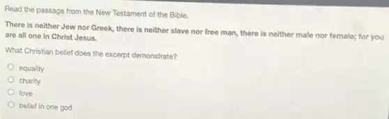Read the passage from the New Testament of the Bible.
There is neither Jew nor Greek, there is neither slave nor free man, there is neither male nor female; for you
are all one in Christ Jesus.
What Christian belief does the excerpt demonstrate?
equality
charity
love
belief in one god