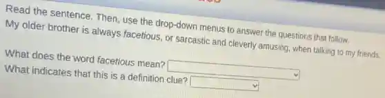 Read the sentence Then, use the drop-down menus to answer the questions that follow.
My older brother is always facetious, or sarcastic and cleverly amusing, when talking to my friends.
What does the word facetious mean? square
What indicates that this is a definition clue? square