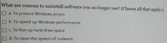 What are reasons to uninstall software you no longer use?(Choose all that apply.)
a. To prevent Windows errors
b. To speed up Windows performance
c. To free up hard drive space
d. To clean the system of malware