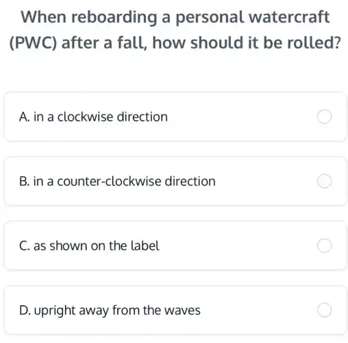 When reboarding a personal watercraft
(PWC) after a fall, how should it be rolled?
A. in a clockwise direction
B. in a counter -clockwise direction
C. as shown on the label
D. upright away from the waves