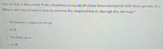 You receive a document from a business associate that has been encrypted with their private key.
Where will your browser look to retrieve the required key to decrypt the message?
The browser's digital certificate
ACA
The DNS server
A CRL