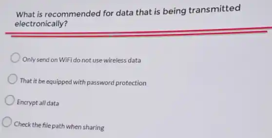 What is recommended for data that is being transmitted
electronically?
Only send on WiFi do not use wireless data
That it be equipped with password protection
Encrypt all data
Check the file path when sharing