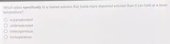 Which refers specifically to a heated solution that holds more dissolved solution than it can hold at a lower
temperature?
supersaturated
undersaturated
heterogeneous
homogeneous