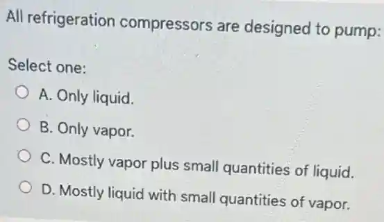 All refrigeration compressors are designed to pump:
Select one:
A. Only liquid.
B. Only vapor.
C. Mostly vapor plus small quantities of liquid.
D. Mostly liquid with small quantities of vapor.