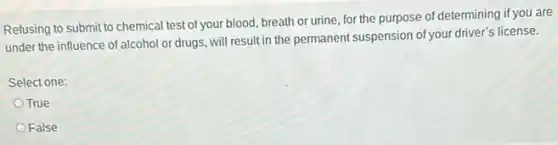 Refusing to submit to chemical test of your blood, breath or urine, for the purpose of determining if you are
under the influence of alcohol or drugs, will result in the permanent suspension of your driver's license.
Select one:
True
False
