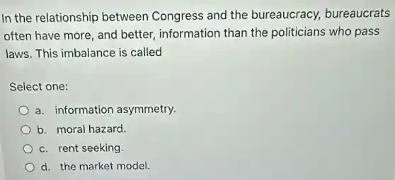 In the relationship between Congress and the bureaucracy,bureaucrats
often have more, and better, information than the politicians who pass
laws. This imbalance is called
Select one:
a. information asymmetry.
b. moral hazard.
c. rent seeking.
d. the market model.