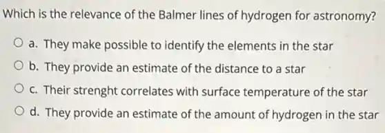 Which is the relevance of the Balmer lines of hydrogen for astronomy?
a. They make possible to identify the elements in the star
b. They provide an estimate of the distance to a star
c. Their strenght correlates with surface temperature of the star
d. They provide an estimate of the amount of hydrogen in the star