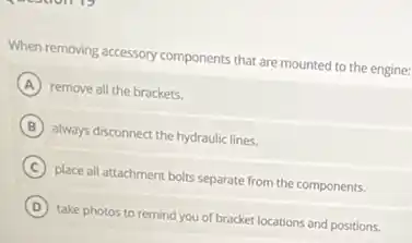 When removing accessory components that are mounted to the engine:
A remove all the brackets.
B always disconnect the hydraulic lines.
C place all attachment bolts separate from the components.
D take photos to remind you of bracket locations and positions.