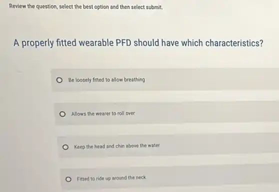 Review the question, select the best option and then select submit.
A properly fitted wearable PFD should have which characteristics?
Be loosely fitted to allow breathing
Allows the wearer to roll over
Keep the head and chin above the water
Fitted to ride up around the neck
