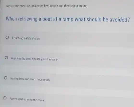 Review the question, select the best option and then select submit.
When retrieving a boat at a ramp what should be avoided?
Attaching safety chains
Aligning the boat squarely on the trailer
Having bow and stern lines ready
Power loading onto the trailer