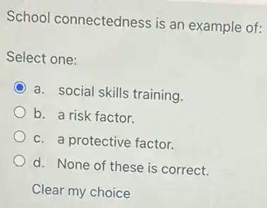 School connectedness is an example of:
Select one:
a. social skills training.
b. a risk factor.
c. a protective factor.
d. None of these is correct.
Clear my choice