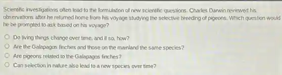 Scientific investigations often lead to the formulation of new scientific questions. Charles Darwin reviewed his
observations after he returned home from his voyage studying the selective breeding of pigeons. Which question would
he be prompted to ask based on his voyage?
Do living things change over time, and if so how?
Are the Galapagos finches and those on the mainland the same species?
Are pigeons related to the Galapagos finches?
Can selection in nature also lead to a new species over time?
