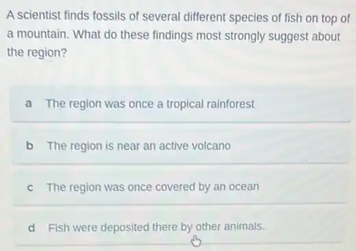 A scientist finds fossils of several different species of fish on top of
a mountain. What do these findings most strongly suggest about
the region?
a The region was once a tropical rainforest
b The region is near an active volcano
c The region was once covered by an ocean
d Fish were deposited there by other animals.