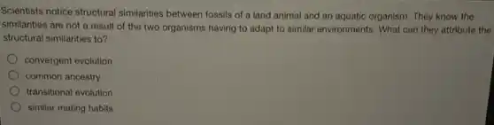 Scientists notice structural similarities between fossils of a land animal and an aquatic organism. They know the
similarities are not a result of the two organisms having to adapt to similar environments. What can they attribute the
structural similarities to?
convergent evolution
common ancestry
transitional evolution
similar mating habits