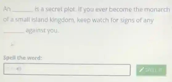 An __ is a secret plot.If you ever become the monarch
of a small island kingdom, keep watch for signs of any
__ against you.
Spell the word:
square